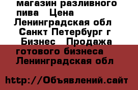 магазин разливного пива › Цена ­ 100 000 - Ленинградская обл., Санкт-Петербург г. Бизнес » Продажа готового бизнеса   . Ленинградская обл.